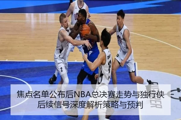 焦点名单公布后NBA总决赛走势与独行侠后续信号深度解析策略与预判